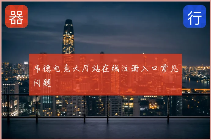 韦德电竞大厅站在线注册入口常见问题